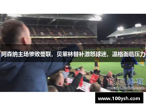 阿森纳主场惨败曼联，贝莱林替补激怒球迷，温格面临压力