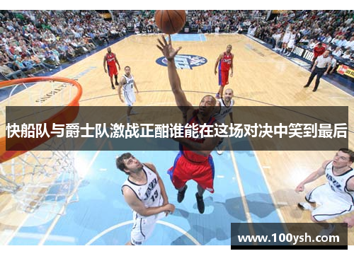 快船队与爵士队激战正酣谁能在这场对决中笑到最后